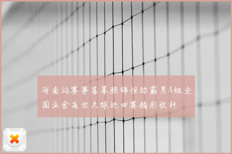 海南站赛事落幕颜锦恒称霸男A组全国业余高尔夫球巡回赛精彩收杆