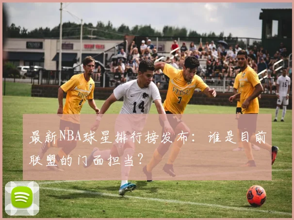 最新NBA球星排行榜发布：谁是目前联盟的门面担当？