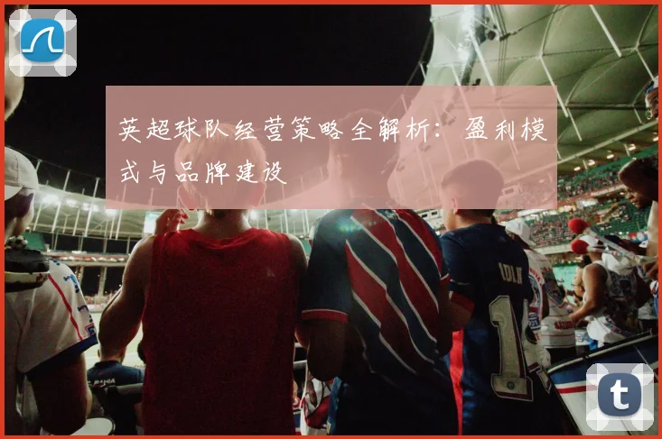 英超球队经营策略全解析：盈利模式与品牌建设