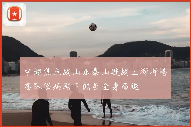 中超焦点战山东泰山迎战上海海港客队伤病潮下能否全身而退